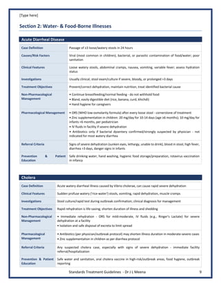 [Type here]
Standards Treatment Guidelines - Dr J L Meena 9
Section 2: Water- & Food-Borne Illnesses
Acute Diarrheal Disease
Case Definition Passage of ≥3 loose/watery stools in 24 hours
Causes/Risk Factors Viral (most common in children), bacterial, or parasitic contamination of food/water; poor
sanitation
Clinical Features Loose watery stools, abdominal cramps, nausea, vomiting, variable fever; assess hydration
status
Investigations Usually clinical; stool exam/culture if severe, bloody, or prolonged >3 days
Treatment Objectives Prevent/correct dehydration, maintain nutrition, treat identified bacterial cause
Non-Pharmacological
Management
• Continue breastfeeding/normal feeding - do not withhold food
• Bland, easily digestible diet (rice, banana, curd, khichdi)
• Hand hygiene for caregivers
Pharmacological Management • ORS (WHO low-osmolarity formula) after every loose stool - cornerstone of treatment
• Zinc supplementation in children: 20 mg/day for 10-14 days (age ≥6 months); 10 mg/day for
infants <6 months, per pediatrician
• IV fluids in facility if severe dehydration
• Antibiotics only if bacterial dysentery confirmed/strongly suspected by physician - not
indicated for most watery diarrhea
Referral Criteria Signs of severe dehydration (sunken eyes, lethargy, unable to drink), blood in stool, high fever,
diarrhea >3 days, danger signs in infants
Prevention & Patient
Education
Safe drinking water, hand washing, hygienic food storage/preparation, rotavirus vaccination
in infancy
Cholera
Case Definition Acute watery diarrheal illness caused by Vibrio cholerae, can cause rapid severe dehydration
Clinical Features Sudden profuse watery ('rice-water') stools, vomiting, rapid dehydration, muscle cramps
Investigations Stool culture/rapid test during outbreak confirmation; clinical diagnosis for management
Treatment Objectives Rapid rehydration is life-saving; shorten duration of illness and shedding
Non-Pharmacological
Management
• Immediate rehydration - ORS for mild-moderate, IV fluids (e.g., Ringer's Lactate) for severe
dehydration at a facility
• Isolation and safe disposal of excreta to limit spread
Pharmacological
Management
• Antibiotics (per physician/outbreak protocol) may shorten illness duration in moderate-severe cases
• Zinc supplementation in children as per diarrhea protocol
Referral Criteria Any suspected cholera case, especially with signs of severe dehydration - immediate facility
referral/hospitalization
Prevention & Patient
Education
Safe water and sanitation, oral cholera vaccine in high-risk/outbreak areas, food hygiene, outbreak
reporting
 