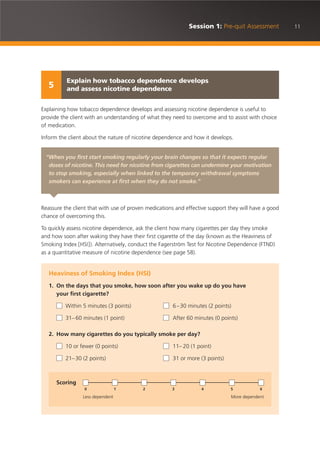 11Session 1: Pre-quit Assessment
Explaining how tobacco dependence develops and assessing nicotine dependence is useful to
provide the client with an understanding of what they need to overcome and to assist with choice
of medication.
Inform the client about the nature of nicotine dependence and how it develops.
Reassure the client that with use of proven medications and effective support they will have a good
chance of overcoming this.
To quickly assess nicotine dependence, ask the client how many cigarettes per day they smoke
and how soon after waking they have their first cigarette of the day (known as the Heaviness of
Smoking Index [HSI]). Alternatively, conduct the Fagerström Test for Nicotine Dependence (FTND)
as a quantitative measure of nicotine dependence (see page 58).
“When you first start smoking regularly your brain changes so that it expects regular
doses of nicotine. This need for nicotine from cigarettes can undermine your motivation
to stop smoking, especially when linked to the temporary withdrawal symptoms
smokers can experience at first when they do not smoke.”
Heaviness of Smoking Index (HSI)
1. On the days that you smoke, how soon after you wake up do you have
your first cigarette?
Within 5 minutes (3 points) 6–30 minutes (2 points)
31– 60 minutes (1 point) After 60 minutes (0 points)
2. How many cigarettes do you typically smoke per day?
10 or fewer (0 points) 11– 20 (1 point)
21–30 (2 points) 31 or more (3 points)
Scoring
Less dependent More dependent
0 1 2 3 4 5 6
Explain how tobacco dependence develops
and assess nicotine dependence5
 