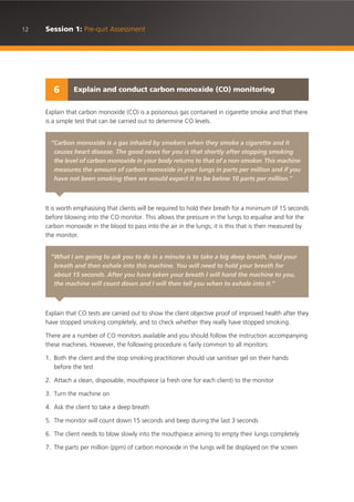 12 Session 1: Pre-quit Assessment
Explain that carbon monoxide (CO) is a poisonous gas contained in cigarette smoke and that there
is a simple test that can be carried out to determine CO levels.
It is worth emphasising that clients will be required to hold their breath for a minimum of 15 seconds
before blowing into the CO monitor. This allows the pressure in the lungs to equalise and for the
carbon monoxide in the blood to pass into the air in the lungs; it is this that is then measured by
the monitor.
Explain that CO tests are carried out to show the client objective proof of improved health after they
have stopped smoking completely, and to check whether they really have stopped smoking.
There are a number of CO monitors available and you should follow the instruction accompanying
these machines. However, the following procedure is fairly common to all monitors:
1. Both the client and the stop smoking practitioner should use sanitiser gel on their hands
before the test
2. Attach a clean, disposable, mouthpiece (a fresh one for each client) to the monitor
3. Turn the machine on
4. Ask the client to take a deep breath
5. The monitor will count down 15 seconds and beep during the last 3 seconds
6. The client needs to blow slowly into the mouthpiece aiming to empty their lungs completely
7. The parts per million (ppm) of carbon monoxide in the lungs will be displayed on the screen
Explain and conduct carbon monoxide (CO) monitoring6
“Carbon monoxide is a gas inhaled by smokers when they smoke a cigarette and it
causes heart disease. The good news for you is that shortly after stopping smoking
the level of carbon monoxide in your body returns to that of a non-smoker. This machine
measures the amount of carbon monoxide in your lungs in parts per million and if you
have not been smoking then we would expect it to be below 10 parts per million.”
“What I am going to ask you to do in a minute is to take a big deep breath, hold your
breath and then exhale into this machine. You will need to hold your breath for
about 15 seconds. After you have taken your breath I will hand the machine to you,
the machine will count down and I will then tell you when to exhale into it.”
 