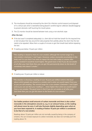 13Session 1: Pre-quit Assessment
8. The mouthpiece should be removed by the client (for infection control reasons) and disposed
of in a refuse sack which is tied before being placed in another bag for collection (double bagging)
to prevent domestic staff touching the mouth pieces
9. The CO monitor should be cleaned between tests using a non-alcoholic wipe
After the test:
■ If the test wasn’t completed adequately (i.e. client did not hold their breath for the required time
or did not place their lips around the tube properly) then politely advise the client that the test
needs to be repeated. Allow them a couple of minutes to get their breath back before repeating
the test.
■ If reading was below 10 parts per million:
■ If reading was 10 parts per million or above:
“This reading is classed as that of a non-smoker; although the normal range for a
non-smoker is between 1 and 5 ppm. However, carbon monoxide accumulates in the
body and I’m sure that if we were to repeat the test later today or sooner after
you’ve smoked it would be much higher. The good news is that if you do not smoke
at all after your Quit Date then you can get this permanently down to the levels of
somebody who doesn’t smoke.”
“The monitor is showing a reading of over 10 parts per million which is the level
above which people are classed as a smoker and is what we would expect from you
as you are still smoking. The normal range for a non-smoker is between 1 and 5 ppm
and so you can see that your reading is ... times higher than what we would expect
from a non-smoker. The good news is that if you do not smoke at all after your
Quit Date then you can get this down to the levels of a non-smoker.”
Our bodies produce small amounts of carbon monoxide and there is also carbon
monoxide in the atmosphere around us, e.g. in car exhaust fumes, so the reading
will almost never be zero; it will also fluctuate slightly depending upon what air
you have been exposed to. A reading of below 10 parts per million is considered
to be that of a non-smoker.
Readings above 10 parts per million are not normally caused by being in the company of
smokers; this can increase exposure to carbon monoxide, but does not normally push the
reading above 10.
 