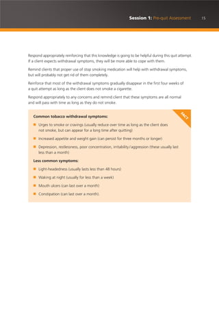 15Session 1: Pre-quit Assessment
Respond appropriately reinforcing that this knowledge is going to be helpful during this quit attempt.
If a client expects withdrawal symptoms, they will be more able to cope with them.
Remind clients that proper use of stop smoking medication will help with withdrawal symptoms,
but will probably not get rid of them completely.
Reinforce that most of the withdrawal symptoms gradually disappear in the first four weeks of
a quit attempt as long as the client does not smoke a cigarette.
Respond appropriately to any concerns and remind client that these symptoms are all normal
and will pass with time as long as they do not smoke.
Common tobacco withdrawal symptoms:
■ Urges to smoke or cravings (usually reduce over time as long as the client does
not smoke, but can appear for a long time after quitting)
■ Increased appetite and weight gain (can persist for three months or longer)
■ Depression, restlessness, poor concentration, irritability /aggression (these usually last
less than a month)
Less common symptoms:
■ Light-headedness (usually lasts less than 48 hours)
■ Waking at night (usually for less than a week)
■ Mouth ulcers (can last over a month)
■ Constipation (can last over a month).
FA
CT
 
