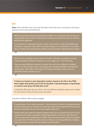 17Session 1: Pre-quit Assessment
NRT
Note: clients will often have a very clear idea about what they want to use because of previous
experience and /or personal testimonies
Describe the different NRT products available.
“Nicotine replacement therapies (shortened to NRT) are very effective aids to help you
stop smoking. They contain a small amount of the pure nicotine that you are currently
getting from cigarettes.
It is important to remember that this is clean, safe nicotine, without the 4,000 other
chemicals in cigarette smoke. NRT is not like smoking: it is not harmful, it is a smaller
dose of nicotine than you get from smoking, and the nicotine is absorbed more slowly.”
“NRT works by reducing urges to smoke and other withdrawal symptoms, thereby
making stopping smoking a bit easier. It is not a magic cure – but it will help.
There are eight different products to choose from and all are effective in helping
smokers to stop: patches, strips, nasal spray, gum, lozenge, inhalator, microtab and
mouth spray. They differ in the amount of nicotine that they contain, how it is
delivered and how quickly it acts.”
If clients are classed as more dependent smokers, based on the HSI or the FTND,
then a higher dose product such as the 25 mg patch, 4 mg chewing gum, 4 mg lozenge
or nicotine nasal spray will help them more.
Combination NRT (patch plus one other) is the most effective medication option and is suitable
for most clients of stop smoking services (see below)
“A combination of two nicotine products – often the patch to deliver a background dose
and the nicotine gum or lozenge to provide extra help when needed will increase your
chances of quitting. Do you have any thoughts about this?”
“Studies show that using two products together gives you an increased chance of success
compared with using one product. Combining products is also very safe: there is no
need to worry about overdosing on nicotine. If you are unsure about using two products
you could start off with the patch and if you find you are having difficulty in dealing
with your urges to smoke then try adding another product.”
 