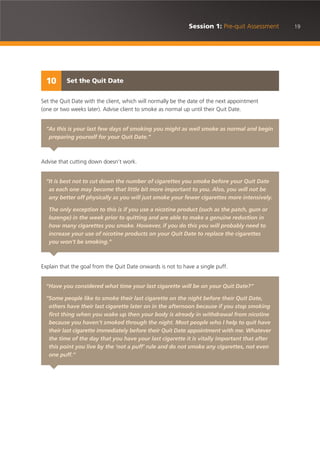 19Session 1: Pre-quit Assessment
Set the Quit Date with the client, which will normally be the date of the next appointment
(one or two weeks later). Advise client to smoke as normal up until their Quit Date.
Advise that cutting down doesn’t work.
Explain that the goal from the Quit Date onwards is not to have a single puff.
Set the Quit Date10
“As this is your last few days of smoking you might as well smoke as normal and begin
preparing yourself for your Quit Date.”
“It is best not to cut down the number of cigarettes you smoke before your Quit Date
as each one may become that little bit more important to you. Also, you will not be
any better off physically as you will just smoke your fewer cigarettes more intensively.
The only exception to this is if you use a nicotine product (such as the patch, gum or
lozenge) in the week prior to quitting and are able to make a genuine reduction in
how many cigarettes you smoke. However, if you do this you will probably need to
increase your use of nicotine products on your Quit Date to replace the cigarettes
you won’t be smoking.”
“Have you considered what time your last cigarette will be on your Quit Date?”
“Some people like to smoke their last cigarette on the night before their Quit Date,
others have their last cigarette later on in the afternoon because if you stop smoking
first thing when you wake up then your body is already in withdrawal from nicotine
because you haven’t smoked through the night. Most people who I help to quit have
their last cigarette immediately before their Quit Date appointment with me. Whatever
the time of the day that you have your last cigarette it is vitally important that after
this point you live by the ‘not a puff’ rule and do not smoke any cigarettes, not even
one puff.”
 