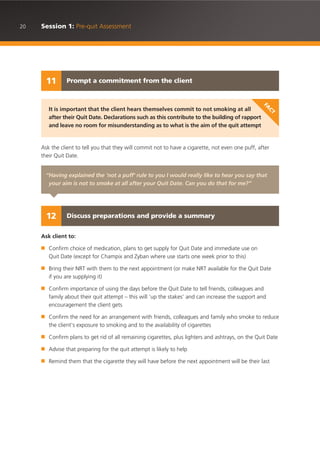 20 Session 1: Pre-quit Assessment
Ask the client to tell you that they will commit not to have a cigarette, not even one puff, after
their Quit Date.
Ask client to:
■ Confirm choice of medication, plans to get supply for Quit Date and immediate use on
Quit Date (except for Champix and Zyban where use starts one week prior to this)
■ Bring their NRT with them to the next appointment (or make NRT available for the Quit Date
if you are supplying it)
■ Confirm importance of using the days before the Quit Date to tell friends, colleagues and
family about their quit attempt – this will ‘up the stakes’ and can increase the support and
encouragement the client gets
■ Confirm the need for an arrangement with friends, colleagues and family who smoke to reduce
the client’s exposure to smoking and to the availability of cigarettes
■ Confirm plans to get rid of all remaining cigarettes, plus lighters and ashtrays, on the Quit Date
■ Advise that preparing for the quit attempt is likely to help
■ Remind them that the cigarette they will have before the next appointment will be their last
Prompt a commitment from the client11
It is important that the client hears themselves commit to not smoking at all
after their Quit Date. Declarations such as this contribute to the building of rapport
and leave no room for misunderstanding as to what is the aim of the quit attempt
FA
CT
“Having explained the ‘not a puff’ rule to you I would really like to hear you say that
your aim is not to smoke at all after your Quit Date. Can you do that for me?”
Discuss preparations and provide a summary12
 