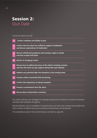 22
During this session you will:
Confirm readiness and ability to quit
Confirm that the client has sufficient supply of medication
and discuss expectations of medication
Discuss withdrawal symptoms and cravings /urges to smoke
and how to deal with them
Advise on changing routine
Discuss how to address the issue of the client’s smoking contacts
and how the client can get support during their quit attempt
Address any potential high risk situations in the coming week
Conduct carbon monoxide (CO) monitoring
Confirm the importance of abrupt cessation
Prompt a commitment from the client
Discuss plans and provide a summary
This session will also cover strategies for avoiding smoking and it should aim to enhance motivation
and boost self-confidence throughout.
Specific elements, such as completion of questionnaires and other stop smoking service paperwork,
have not been included as they vary according to local protocols and procedures.
The competences used in the Quit Date Session are listed on page 48.
1
2
3
4
5
6
7
8
9
10
Session 2:
Quit Date
 
