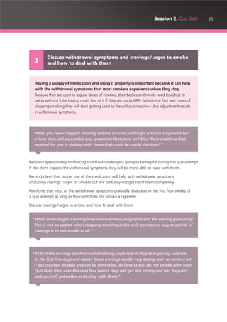 25Session 2: Quit Date
Respond appropriately reinforcing that this knowledge is going to be helpful during this quit attempt.
If the client expects the withdrawal symptoms they will be more able to cope with them.
Remind client that proper use of the medication will help with withdrawal symptoms
(including cravings /urges to smoke) but will probably not get rid of them completely.
Reinforce that most of the withdrawal symptoms gradually disappear in the first four weeks of
a quit attempt as long as the client does not smoke a cigarette.
Discuss cravings /urges to smoke and how to deal with them.
Discuss withdrawal symptoms and cravings /urges to smoke
and how to deal with them3
Having a supply of medication and using it properly is important because it can help
with the withdrawal symptoms that most smokers experience when they stop.
Because they are used to regular doses of nicotine, their bodies and minds need to adjust to
being without it (or having much less of it if they are using NRT). Within the first few hours of
stopping smoking they will start getting used to life without nicotine – this adjustment results
in withdrawal symptoms.
“When you have stopped smoking before, or have had to go without a cigarette for
a long time, did you notice any symptoms that came on? Was there anything that
worked for you in dealing with these that could be useful this time?”
“When smokers get a craving they normally have a cigarette and the craving goes away.
This is not an option when stopping smoking as the only permanent way to get rid of
cravings is to not smoke at all.”
“At first the cravings can feel overwhelming, especially if they take you by surprise.
In the first few days and weeks these cravings can be very strong and can occur a lot
– but cravings do pass and can be controlled. As long as you do not smoke after your
Quit Date then over the next few weeks they will get less strong and less frequent
and you will get better at dealing with them.”
 