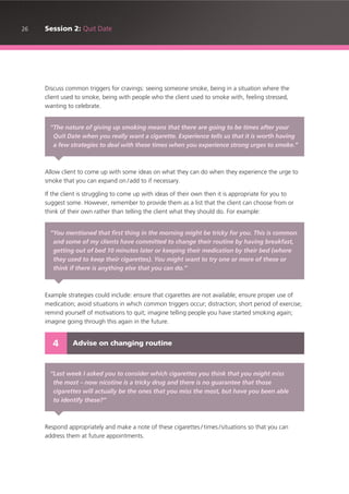 26 Session 2: Quit Date
Discuss common triggers for cravings: seeing someone smoke, being in a situation where the
client used to smoke, being with people who the client used to smoke with, feeling stressed,
wanting to celebrate.
Allow client to come up with some ideas on what they can do when they experience the urge to
smoke that you can expand on /add to if necessary.
If the client is struggling to come up with ideas of their own then it is appropriate for you to
suggest some. However, remember to provide them as a list that the client can choose from or
think of their own rather than telling the client what they should do. For example:
Example strategies could include: ensure that cigarettes are not available; ensure proper use of
medication; avoid situations in which common triggers occur; distraction; short period of exercise;
remind yourself of motivations to quit; imagine telling people you have started smoking again;
imagine going through this again in the future.
Respond appropriately and make a note of these cigarettes / times /situations so that you can
address them at future appointments.
“The nature of giving up smoking means that there are going to be times after your
Quit Date when you really want a cigarette. Experience tells us that it is worth having
a few strategies to deal with these times when you experience strong urges to smoke.”
“You mentioned that first thing in the morning might be tricky for you. This is common
and some of my clients have committed to change their routine by having breakfast,
getting out of bed 10 minutes later or keeping their medication by their bed (where
they used to keep their cigarettes). You might want to try one or more of these or
think if there is anything else that you can do.”
Advise on changing routine4
“Last week I asked you to consider which cigarettes you think that you might miss
the most – now nicotine is a tricky drug and there is no guarantee that those
cigarettes will actually be the ones that you miss the most, but have you been able
to identify these?”
 