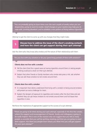27Session 2: Quit Date
Attempt to get the client to come up with any changes that they might make.
Ask the client who they know who smokes and the nature of their relationship with them.
Reinforce the importance of appropriate support to the success of a quit attempt.
“You are probably going to have times over the next couple of weeks when you are
desperately going to want to smoke. Small changes in your routine may help you to
cope with ‘smoking situations’ and to establish a new pattern of living without cigarettes.”
Discuss how to address the issue of the client’s smoking contacts
and how the client can get support during their quit attempt5
“Do you live with any smokers or do you spend long periods of time with smokers?”
Clients does not live with a smoker
■ Tell the client that this is good news as having cigarettes around them or seeing people
smoking could put a strain on their quit attempt.
■ Explain that other friends or family members who smoke also pose a risk; ask whether
they can ask these smokers to not smoke around them.
Clients does live with a smoker
■ It is important that clients understand that living with a smoker or being around smokers
will present an extra challenge for them.
■ Explain the dangers of exposure to cigarettes and smokers after the Quit Date and ask
whether they can ask these smokers to not smoke around them and not leave their
cigarettes in view.
“There are going to be times during your quit attempt, especially in the first few weeks,
where the support and encouragement of friends, family and colleagues is going to
be really helpful. This is one of the reasons why we suggest that you tell as many
people as possible that you will be quitting smoking and that you are going to need
their support. Are there any people from whom you think that you will get support
for your quit attempt?”
 