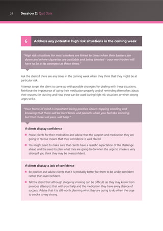 28 Session 2: Quit Date
Ask the client if there are any times in the coming week when they think that they might be at
particular risk.
Attempt to get the client to come up with possible strategies for dealing with these situations.
Reinforce the importance of using their medication properly and of reminding themselves about
their reasons for quitting and how these can be used during high risk situations or when strong
urges strike.
Address any potential high risk situations in the coming week6
“High risk situations for most smokers are linked to times when their barriers are
down and where cigarettes are available and being smoked – your motivation will
have to be at its strongest at these times.”
“Your frame of mind is important: being positive about stopping smoking and
knowing that there will be hard times and periods when you feel like smoking,
but that these will pass, will help.”
If clients display confidence
■ Praise clients for their motivation and advise that the support and medication they are
going to receive means that their confidence is well placed.
■ You might need to make sure that clients have a realistic expectation of the challenge
ahead and the need to plan what they are going to do when the urge to smoke is very
strong if you think they may be overconfident.
If clients display a lack of confidence
■ Be positive and advise clients that it is probably better for them to be under-confident
rather than overconfident.
■ Tell the client that although stopping smoking can be difficult (as they may know from
previous attempts) that with your help and the medication they have every chance of
success. Advise that it is still worth planning what they are going to do when the urge
to smoke is very strong.
 