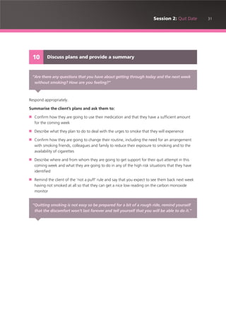 31Session 2: Quit Date
Respond appropriately.
Summarise the client’s plans and ask them to:
■ Confirm how they are going to use their medication and that they have a sufficient amount
for the coming week
■ Describe what they plan to do to deal with the urges to smoke that they will experience
■ Confirm how they are going to change their routine, including the need for an arrangement
with smoking friends, colleagues and family to reduce their exposure to smoking and to the
availability of cigarettes
■ Describe where and from whom they are going to get support for their quit attempt in this
coming week and what they are going to do in any of the high risk situations that they have
identified
■ Remind the client of the ‘not a puff’ rule and say that you expect to see them back next week
having not smoked at all so that they can get a nice low reading on the carbon monoxide
monitor
Discuss plans and provide a summary10
“Are there any questions that you have about getting through today and the next week
without smoking? How are you feeling?”
“Quitting smoking is not easy so be prepared for a bit of a rough ride, remind yourself
that the discomfort won’t last forever and tell yourself that you will be able to do it.”
 