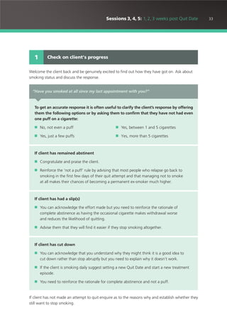 33Sessions 3, 4, 5: 1, 2, 3 weeks post Quit Date
Welcome the client back and be genuinely excited to find out how they have got on. Ask about
smoking status and discuss the response.
If client has not made an attempt to quit enquire as to the reasons why and establish whether they
still want to stop smoking.
Check on client’s progress1
“Have you smoked at all since my last appointment with you?”
To get an accurate response it is often useful to clarify the client’s response by offering
them the following options or by asking them to confirm that they have not had even
one puff on a cigarette:
■ No, not even a puff ■ Yes, between 1 and 5 cigarettes
■ Yes, just a few puffs ■ Yes, more than 5 cigarettes
If client has remained abstinent
■ Congratulate and praise the client.
■ Reinforce the ‘not a puff’ rule by advising that most people who relapse go back to
smoking in the first few days of their quit attempt and that managing not to smoke
at all makes their chances of becoming a permanent ex-smoker much higher.
If client has had a slip(s)
■ You can acknowledge the effort made but you need to reinforce the rationale of
complete abstinence as having the occasional cigarette makes withdrawal worse
and reduces the likelihood of quitting.
■ Advise them that they will find it easier if they stop smoking altogether.
If client has cut down
■ You can acknowledge that you understand why they might think it is a good idea to
cut down rather than stop abruptly but you need to explain why it doesn’t work.
■ If the client is smoking daily suggest setting a new Quit Date and start a new treatment
episode.
■ You need to reinforce the rationale for complete abstinence and not a puff.
 