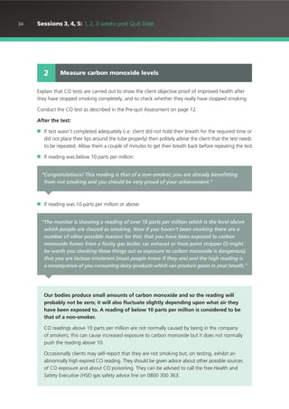 34 Sessions 3, 4, 5: 1, 2, 3 weeks post Quit Date
Explain that CO tests are carried out to show the client objective proof of improved health after
they have stopped smoking completely, and to check whether they really have stopped smoking.
Conduct the CO test as described in the Pre-quit Assessment on page 12.
After the test:
■ If test wasn’t completed adequately (i.e. client did not hold their breath for the required time or
did not place their lips around the tube properly) then politely advise the client that the test needs
to be repeated. Allow them a couple of minutes to get their breath back before repeating the test.
■ If reading was below 10 parts per million:
■ If reading was 10 parts per million or above:
Measure carbon monoxide levels2
“Congratulations! This reading is that of a non-smoker; you are already benefitting
from not smoking and you should be very proud of your achievement.”
“The monitor is showing a reading of over 10 parts per million which is the level above
which people are classed as smoking. Now if you haven’t been smoking there are a
number of other possible reasons for this: that you have been exposed to carbon
monoxide fumes from a faulty gas boiler, car exhaust or from paint stripper (it might
be worth you checking these things out as exposure to carbon monoxide is dangerous);
that you are lactose intolerant (most people know if they are) and the high reading is
a consequence of you consuming dairy products which can produce gases in your breath.”
Our bodies produce small amounts of carbon monoxide and so the reading will
probably not be zero; it will also fluctuate slightly depending upon what air they
have been exposed to. A reading of below 10 parts per million is considered to be
that of a non-smoker.
CO readings above 10 parts per million are not normally caused by being in the company
of smokers; this can cause increased exposure to carbon monoxide but it does not normally
push the reading above 10.
Occasionally clients may self-report that they are not smoking but, on testing, exhibit an
abnormally high expired CO reading. They should be given advice about other possible sources
of CO exposure and about CO poisoning. They can be advised to call the free Health and
Safety Executive (HSE) gas safety advice line on 0800 300 363.
 