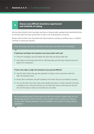 36 Sessions 3, 4, 5: 1, 2, 3 weeks post Quit Date
Ask the client whether there have been any times in the past week, perhaps those identified by them
on the Quit Date that have caused them to feel at risk of going back to smoking.
Review with the client how they dealt with these situations and discuss whether new or modified
methods of coping are required.
Discuss any difficult situations experienced
and methods of coping5
“Have there been any times in the past week when you felt at risk of smoking?”
If abstinent and high risk situations have been dealt with well
■ Praise the strategies used and advise the client they are doing really well.
■ Also need to remind the client that it is still early days and that they should continue to
‘expect the unexpected’.
If had a few slips or high risk situations have proved difficult
■ Ask the client where they got the cigarettes or tobacco from and review what the
high risk situations were.
■ Revisit client motivation and self-confidence and check they are committed to quitting.
■ You can let them know that many other people have been in similar situations and have
managed to turn it around and that you can help them look at what they can do over
the next few days to make sure that they do not smoke.
“You are probably going to have times over the next couple of weeks when you are
desperately going to want to smoke, small changes in your routine may help you
to cope with ‘smoking situations’ and to establish a new pattern of living without
cigarettes.”
 