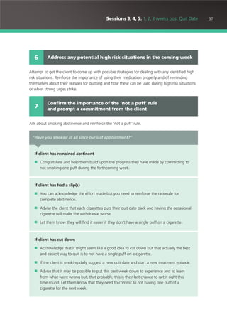 37Sessions 3, 4, 5: 1, 2, 3 weeks post Quit Date
Attempt to get the client to come up with possible strategies for dealing with any identified high
risk situations. Reinforce the importance of using their medication properly and of reminding
themselves about their reasons for quitting and how these can be used during high risk situations
or when strong urges strike.
Ask about smoking abstinence and reinforce the ‘not a puff’ rule.
Address any potential high risk situations in the coming week6
Confirm the importance of the ‘not a puff’ rule
and prompt a commitment from the client7
“Have you smoked at all since our last appointment?”
If client has remained abstinent
■ Congratulate and help them build upon the progress they have made by committing to
not smoking one puff during the forthcoming week.
If client has had a slip(s)
■ You can acknowledge the effort made but you need to reinforce the rationale for
complete abstinence.
■ Advise the client that each cigarettes puts their quit date back and having the occasional
cigarette will make the withdrawal worse.
■ Let them know they will find it easier if they don’t have a single puff on a cigarette.
If client has cut down
■ Acknowledge that it might seem like a good idea to cut down but that actually the best
and easiest way to quit is to not have a single puff on a cigarette.
■ If the client is smoking daily suggest a new quit date and start a new treatment episode.
■ Advise that it may be possible to put this past week down to experience and to learn
from what went wrong but, that probably, this is their last chance to get it right this
time round. Let them know that they need to commit to not having one puff of a
cigarette for the next week.
 