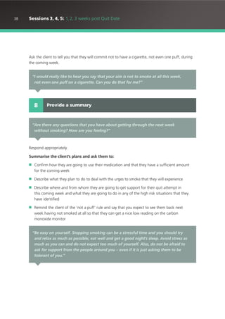 38 Sessions 3, 4, 5: 1, 2, 3 weeks post Quit Date
Ask the client to tell you that they will commit not to have a cigarette, not even one puff, during
the coming week.
Respond appropriately.
Summarise the client’s plans and ask them to:
■ Confirm how they are going to use their medication and that they have a sufficient amount
for the coming week
■ Describe what they plan to do to deal with the urges to smoke that they will experience
■ Describe where and from whom they are going to get support for their quit attempt in
this coming week and what they are going to do in any of the high risk situations that they
have identified
■ Remind the client of the ‘not a puff’ rule and say that you expect to see them back next
week having not smoked at all so that they can get a nice low reading on the carbon
monoxide monitor
“I would really like to hear you say that your aim is not to smoke at all this week,
not even one puff on a cigarette. Can you do that for me?”
Provide a summary8
“Are there any questions that you have about getting through the next week
without smoking? How are you feeling?”
“Be easy on yourself. Stopping smoking can be a stressful time and you should try
and relax as much as possible, eat well and get a good night’s sleep. Avoid stress as
much as you can and do not expect too much of yourself. Also, do not be afraid to
ask for support from the people around you – even if it is just asking them to be
tolerant of you.”
 