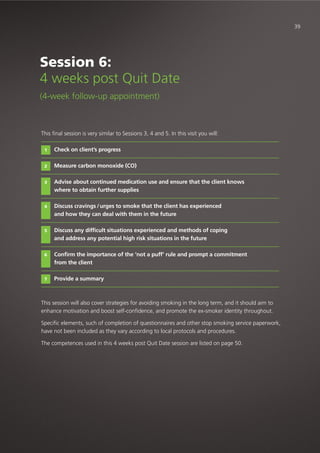 This final session is very similar to Sessions 3, 4 and 5. In this visit you will:
Check on client’s progress
Measure carbon monoxide (CO)
Advise about continued medication use and ensure that the client knows
where to obtain further supplies
Discuss cravings /urges to smoke that the client has experienced
and how they can deal with them in the future
Discuss any difficult situations experienced and methods of coping
and address any potential high risk situations in the future
Confirm the importance of the ‘not a puff’ rule and prompt a commitment
from the client
Provide a summary
This session will also cover strategies for avoiding smoking in the long term, and it should aim to
enhance motivation and boost self-confidence, and promote the ex-smoker identity throughout.
Specific elements, such of completion of questionnaires and other stop smoking service paperwork,
have not been included as they vary according to local protocols and procedures.
The competences used in this 4 weeks post Quit Date session are listed on page 50.
1
2
3
4
5
6
7
Session 6:
4 weeks post Quit Date
(4-week follow-up appointment)
39
 