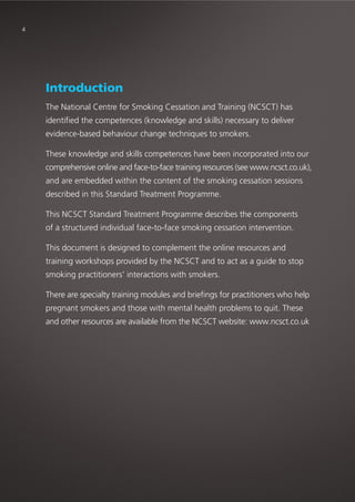 4
Introduction
The National Centre for Smoking Cessation and Training (NCSCT) has
identified the competences (knowledge and skills) necessary to deliver
evidence-based behaviour change techniques to smokers.
These knowledge and skills competences have been incorporated into our
comprehensive online and face-to-face training resources (see www.ncsct.co.uk),
and are embedded within the content of the smoking cessation sessions
described in this Standard Treatment Programme.
This NCSCT Standard Treatment Programme describes the components
of a structured individual face-to-face smoking cessation intervention.
This document is designed to complement the online resources and
training workshops provided by the NCSCT and to act as a guide to stop
smoking practitioners’ interactions with smokers.
There are specialty training modules and briefings for practitioners who help
pregnant smokers and those with mental health problems to quit. These
and other resources are available from the NCSCT website: www.ncsct.co.uk
 