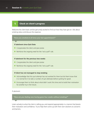 40 Session 6: 4 weeks post Quit Date
Welcome the client back and be genuinely excited to find out how they have got on. Ask about
smoking status and discuss the response.
If abstinent
Listen actively to what the client is telling you and respond appropriately in a manner that boosts
their motivation and confidence. Try to help them come up with their own solutions to concerns
and barriers.
Check on client’s progress1
“Have you smoked at all since your last appointment?”
If abstinent since Quit Date
■ Congratulate the client and give praise.
■ Reinforce the ongoing need for the ‘not a puff’ rule.
If abstinent for the previous two weeks
■ Congratulate the client and give praise.
■ Reinforce the ongoing need for the ‘not a puff’ rule.
If client has not managed to stop smoking
■ Acknowledge that this quit attempt has not worked for them but let them know that
it is normal for it to take a number of quit attempts before quitting for good.
■ Encourage them to think about what didn’t work this time and to build their motivation
for another try in the future.
“How are you feeling now having gone four weeks without smoking?”
 