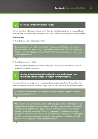 41Session 6: 4 weeks post Quit Date
Remind client that CO tests are carried out to show the client objective proof of improved health
after they have stopped smoking completely, and to check whether they really have stopped smoking.
After the test:
■ If reading was below 10 parts per million:
■ If reading was above 10 ppm:
Remind client of the need to not smoke ‘not a puff’ if they want to become an ex-smoker
and want their health to improve.
Review medication use and stress its importance. Enquire about side effects. Ensure client has
adequate supply and plan for continued supply now that they are not receiving weekly support.
Discuss the possibility of longer use for NRT and Champix. Reassure about low risk of becoming
dependent upon medication.
Measure carbon monoxide levels2
“Congratulations, your carbon monoxide levels are down to that of a non-smoker
and will remain that way as long as you stick to smoking ‘not a puff’ on a cigarette.
Not just your lungs, but your general health will continue to improve as long as you
remain a non-smoker.”
Advise about continued medication use and ensure that
the client knows where to obtain further supplies3
“It is common for medication use to tail off as the quit attempt progresses, has this
been the case with you?”
“Many people who use medicines such as NRT, Champix and Zyban to help them stop
smoking do not use them for long enough. They often think that after a few weeks
of not smoking that things are going well, and that there is no need for them to
keep on taking their medication. This is risky, because it is likely that the reason
things have gone so ‘well’ is because the medicines were helping! Do not be tempted
to reduce or stop your medication before it is time (at least 8 to 12 weeks for NRT,
12 weeks for Champix and 7 to 9 weeks for Zyban).”
 