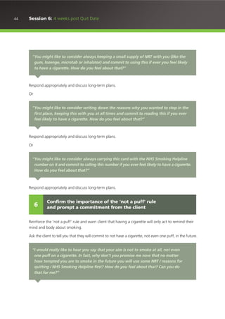 44 Session 6: 4 weeks post Quit Date
Respond appropriately and discuss long-term plans.
Or
Respond appropriately and discuss long-term plans.
Or
Respond appropriately and discuss long-term plans.
Reinforce the ‘not a puff’ rule and warn client that having a cigarette will only act to remind their
mind and body about smoking.
Ask the client to tell you that they will commit to not have a cigarette, not even one puff, in the future.
“You might like to consider always keeping a small supply of NRT with you (like the
gum, lozenge, microtab or inhalator) and commit to using this if ever you feel likely
to have a cigarette. How do you feel about that?”
“You might like to consider writing down the reasons why you wanted to stop in the
first place, keeping this with you at all times and commit to reading this if you ever
feel likely to have a cigarette. How do you feel about that?”
“You might like to consider always carrying this card with the NHS Smoking Helpline
number on it and commit to calling this number if you ever feel likely to have a cigarette.
How do you feel about that?”
Confirm the importance of the ‘not a puff’ rule
and prompt a commitment from the client6
“I would really like to hear you say that your aim is not to smoke at all, not even
one puff on a cigarette. In fact, why don’t you promise me now that no matter
how tempted you are to smoke in the future you will use some NRT / reasons for
quitting / NHS Smoking Helpline first? How do you feel about that? Can you do
that for me?”
 