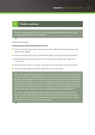 45Session 6: 4 weeks post Quit Date
Respond appropriately.
Summarise the client’s plans and ask them to:
■ Confirm how they are going to continue to use their medication and that they know how
to get further supplies
■ Describe what they plan to do to deal with the urges to smoke that they will experience
■ Describe what they are going to do in any of the high risk situations that might occur
in the future
■ Remind the client of the ‘not a puff’ rule and that it will continue to get easier over time
■ Say that you fully expect them to be determined not to smoke again
Provide a summary7
“Are there any questions that you have about getting through the next few weeks
without smoking? How are you feeling?”
“Often when people have quit smoking for a number of months there is the expectation
that they should be completely free from the desire to smoke. Although this is sometimes
the case, many people still find that there are times where they miss smoking or find
themselves in a situation where they are tempted to smoke because they truly believe
that smoking will help them to cope or feel better. This is understandable when you
think about how long people have been smoking for but having a cigarette at these
times nearly always results in a return to smoking and huge disappointment.
It is always worth remembering (especially if you are tempted to have that fatal
‘just one smoke’) that you were once a smoker, and what you had to go through to
stop. You don’t want to have to go through this again, and now is the time to look
forward to the rest of your life as a non-smoker.”
 