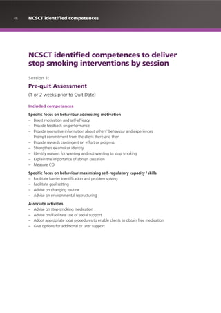 46 NCSCT identified competences
NCSCT identified competences to deliver
stop smoking interventions by session
Session 1:
Pre-quit Assessment
(1 or 2 weeks prior to Quit Date)
Included competences
Specific focus on behaviour addressing motivation
– Boost motivation and self-efficacy
– Provide feedback on performance
– Provide normative information about others’ behaviour and experiences
– Prompt commitment from the client there and then
– Provide rewards contingent on effort or progress
– Strengthen ex-smoker identity
– Identify reasons for wanting and not wanting to stop smoking
– Explain the importance of abrupt cessation
– Measure CO
Specific focus on behaviour maximising self-regulatory capacity /skills
– Facilitate barrier identification and problem solving
– Facilitate goal setting
– Advise on changing routine
– Advise on environmental restructuring
Associate activities
– Advise on stop-smoking medication
– Advise on / facilitate use of social support
– Adopt appropriate local procedures to enable clients to obtain free medication
– Give options for additional or later support
 