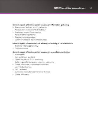 47NCSCT identified competences
General aspects of the interaction focusing on information gathering
– Assess current and past smoking behaviour
– Assess current readiness and ability to quit
– Assess past history of quit attempts
– Assess nicotine dependence
– Assess attitudes to smoking
– Explain how tobacco dependence develops
General aspects of the interaction focusing on delivery of the intervention
– Tailor interactions appropriately
– Emphasise choice
General aspects of the interaction focusing on general communication
– Build rapport
– Elicit and answer questions
– Explain the purpose of CO monitoring
– Explain expectations regarding treatment programme
– Provide information on withdrawal symptoms
– Use reflective listening
– Elicit client views
– Summarise information /confirm client decisions
– Provide reassurance
 