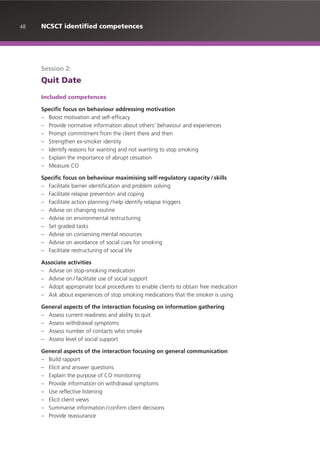 48 NCSCT identified competences
Session 2:
Quit Date
Included competences
Specific focus on behaviour addressing motivation
– Boost motivation and self-efficacy
– Provide normative information about others’ behaviour and experiences
– Prompt commitment from the client there and then
– Strengthen ex-smoker identity
– Identify reasons for wanting and not wanting to stop smoking
– Explain the importance of abrupt cessation
– Measure CO
Specific focus on behaviour maximising self-regulatory capacity /skills
– Facilitate barrier identification and problem solving
– Facilitate relapse prevention and coping
– Facilitate action planning /help identify relapse triggers
– Advise on changing routine
– Advise on environmental restructuring
– Set graded tasks
– Advise on conserving mental resources
– Advise on avoidance of social cues for smoking
– Facilitate restructuring of social life
Associate activities
– Advise on stop-smoking medication
– Advise on / facilitate use of social support
– Adopt appropriate local procedures to enable clients to obtain free medication
– Ask about experiences of stop smoking medications that the smoker is using
General aspects of the interaction focusing on information gathering
– Assess current readiness and ability to quit
– Assess withdrawal symptoms
– Assess number of contacts who smoke
– Assess level of social support
General aspects of the interaction focusing on general communication
– Build rapport
– Elicit and answer questions
– Explain the purpose of CO monitoring
– Provide information on withdrawal symptoms
– Use reflective listening
– Elicit client views
– Summarise information /confirm client decisions
– Provide reassurance
 