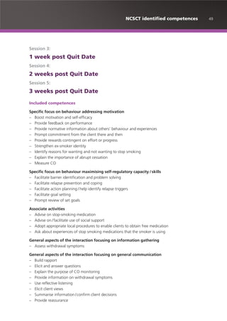 49NCSCT identified competences
Session 3:
1 week post Quit Date
Session 4:
2 weeks post Quit Date
Session 5:
3 weeks post Quit Date
Included competences
Specific focus on behaviour addressing motivation
– Boost motivation and self-efficacy
– Provide feedback on performance
– Provide normative information about others’ behaviour and experiences
– Prompt commitment from the client there and then
– Provide rewards contingent on effort or progress
– Strengthen ex-smoker identity
– Identify reasons for wanting and not wanting to stop smoking
– Explain the importance of abrupt cessation
– Measure CO
Specific focus on behaviour maximising self-regulatory capacity /skills
– Facilitate barrier identification and problem solving
– Facilitate relapse prevention and coping
– Facilitate action planning / help identify relapse triggers
– Facilitate goal setting
– Prompt review of set goals
Associate activities
– Advise on stop-smoking medication
– Advise on /facilitate use of social support
– Adopt appropriate local procedures to enable clients to obtain free medication
– Ask about experiences of stop smoking medications that the smoker is using
General aspects of the interaction focusing on information gathering
– Assess withdrawal symptoms
General aspects of the interaction focusing on general communication
– Build rapport
– Elicit and answer questions
– Explain the purpose of CO monitoring
– Provide information on withdrawal symptoms
– Use reflective listening
– Elicit client views
– Summarise information /confirm client decisions
– Provide reassurance
 