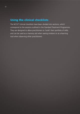 Using the clinical checklists
The NCSCT clinical checklists have been divided into sections, which
correspond to the sessions outlined in the Standard Treatment Programme.
They are designed to allow practitioners to ‘build’ their portfolio of skills,
and can be used as a memory aid when seeing smokers or as a learning
tool when observing other practitioners.
52
 