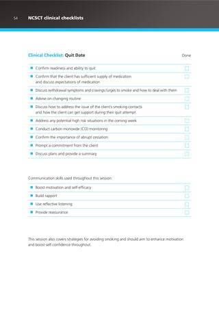Clinical Checklist: Quit Date Done
■ Confirm readiness and ability to quit
■ Confirm that the client has sufficient supply of medication
and discuss expectations of medication
■ Discuss withdrawal symptoms and cravings /urges to smoke and how to deal with them
■ Advise on changing routine
■ Discuss how to address the issue of the client’s smoking contacts
and how the client can get support during their quit attempt
■ Address any potential high risk situations in the coming week
■ Conduct carbon monoxide (CO) monitoring
■ Confirm the importance of abrupt cessation
■ Prompt a commitment from the client
■ Discuss plans and provide a summary
■ Boost motivation and self-efficacy
■ Build rapport
■ Use reflective listening
■ Provide reassurance
Communication skills used throughout this session:
This session also covers strategies for avoiding smoking and should aim to enhance motivation
and boost self confidence throughout.
54 NCSCT clinical checklists
 