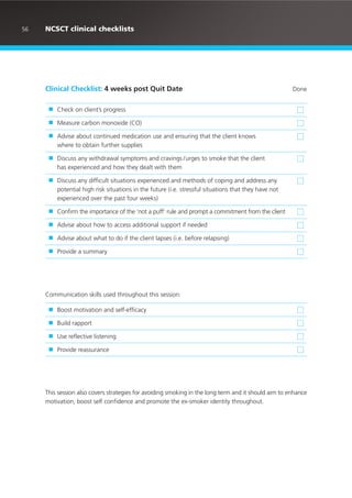 Clinical Checklist: 4 weeks post Quit Date Done
■ Check on client’s progress
■ Measure carbon monoxide (CO)
■ Advise about continued medication use and ensuring that the client knows
where to obtain further supplies
■ Discuss any withdrawal symptoms and cravings /urges to smoke that the client
has experienced and how they dealt with them
■ Discuss any difficult situations experienced and methods of coping and address any
potential high risk situations in the future (i.e. stressful situations that they have not
experienced over the past four weeks)
■ Confirm the importance of the ‘not a puff’ rule and prompt a commitment from the client
■ Advise about how to access additional support if needed
■ Advise about what to do if the client lapses (i.e. before relapsing)
■ Provide a summary
Communication skills used throughout this session:
■ Boost motivation and self-efficacy
■ Build rapport
■ Use reflective listening
■ Provide reassurance
This session also covers strategies for avoiding smoking in the long term and it should aim to enhance
motivation, boost self confidence and promote the ex-smoker identity throughout.
56 NCSCT clinical checklists
 