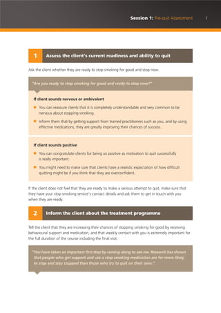 Ask the client whether they are ready to stop smoking for good and stop now.
If the client does not feel that they are ready to make a serious attempt to quit, make sure that
they have your stop smoking service’s contact details and ask them to get in touch with you
when they are ready.
Tell the client that they are increasing their chances of stopping smoking for good by receiving
behavioural support and medication, and that weekly contact with you is extremely important for
the full duration of the course including the final visit.
7Session 1: Pre-quit Assessment
“You have taken an important first step by coming along to see me. Research has shown
that people who get support and use a stop smoking medication are far more likely
to stop and stay stopped than those who try to quit on their own.”
“Are you ready to stop smoking for good and ready to stop now?”
If client sounds nervous or ambivalent
■ You can reassure clients that it is completely understandable and very common to be
nervous about stopping smoking.
■ Inform them that by getting support from trained practitioners such as you, and by using
effective medications, they are greatly improving their chances of success.
If client sounds positive
■ You can congratulate clients for being so positive as motivation to quit successfully
is really important.
■ You might need to make sure that clients have a realistic expectation of how difficult
quitting might be if you think that they are overconfident.
Assess the client’s current readiness and ability to quit1
Inform the client about the treatment programme2
 