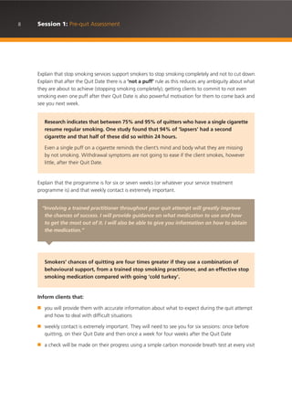 8 Session 1: Pre-quit Assessment
Explain that stop smoking services support smokers to stop smoking completely and not to cut down.
Explain that after the Quit Date there is a ‘not a puff’ rule as this reduces any ambiguity about what
they are about to achieve (stopping smoking completely); getting clients to commit to not even
smoking even one puff after their Quit Date is also powerful motivation for them to come back and
see you next week.
Explain that the programme is for six or seven weeks (or whatever your service treatment
programme is) and that weekly contact is extremely important.
Inform clients that:
■ you will provide them with accurate information about what to expect during the quit attempt
and how to deal with difficult situations
■ weekly contact is extremely important. They will need to see you for six sessions: once before
quitting, on their Quit Date and then once a week for four weeks after the Quit Date
■ a check will be made on their progress using a simple carbon monoxide breath test at every visit
Research indicates that between 75% and 95% of quitters who have a single cigarette
resume regular smoking. One study found that 94% of ‘lapsers’ had a second
cigarette and that half of these did so within 24 hours.
Even a single puff on a cigarette reminds the client’s mind and body what they are missing
by not smoking. Withdrawal symptoms are not going to ease if the client smokes, however
little, after their Quit Date.
“Involving a trained practitioner throughout your quit attempt will greatly improve
the chances of success. I will provide guidance on what medication to use and how
to get the most out of it. I will also be able to give you information on how to obtain
the medication.”
Smokers’ chances of quitting are four times greater if they use a combination of
behavioural support, from a trained stop smoking practitioner, and an effective stop
smoking medication compared with going ‘cold turkey’.
 