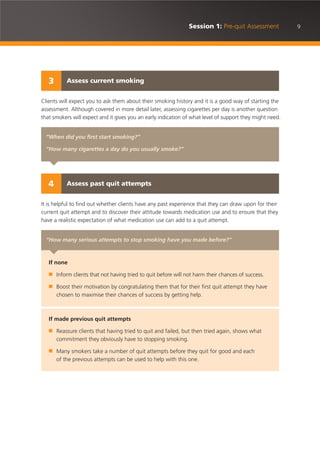 9Session 1: Pre-quit Assessment
Clients will expect you to ask them about their smoking history and it is a good way of starting the
assessment. Although covered in more detail later, assessing cigarettes per day is another question
that smokers will expect and it gives you an early indication of what level of support they might need.
It is helpful to find out whether clients have any past experience that they can draw upon for their
current quit attempt and to discover their attitude towards medication use and to ensure that they
have a realistic expectation of what medication use can add to a quit attempt.
“When did you first start smoking?”
“How many cigarettes a day do you usually smoke?”
Assess current smoking3
“How many serious attempts to stop smoking have you made before?”
If none
■ Inform clients that not having tried to quit before will not harm their chances of success.
■ Boost their motivation by congratulating them that for their first quit attempt they have
chosen to maximise their chances of success by getting help.
If made previous quit attempts
■ Reassure clients that having tried to quit and failed, but then tried again, shows what
commitment they obviously have to stopping smoking.
■ Many smokers take a number of quit attempts before they quit for good and each
of the previous attempts can be used to help with this one.
Assess past quit attempts4
 