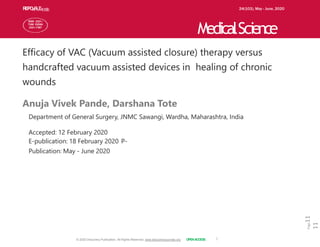 ARTICLE
Page
11
11
Efficacy of VAC (Vacuum assisted closure) therapy versus
handcrafted vacuum assisted devices in healing of chronic
wounds
Anuja Vivek Pande, Darshana Tote
Department of General Surgery, JNMC Sawangi, Wardha, Maharashtra, India
Accepted: 12 February 2020
E-publication: 18 February 2020 P-
Publication: May - June 2020
R
E
P
O
A
R
N
T
A
L
Y
S
I
S 24(103), May - June, 2020
MedicalScience
ISSN 2321–
7359 EISSN
2321–7367
© 2020 Discovery Publication. All Rights Reserved. www.discoveryjournals.org OPENACCESS
 