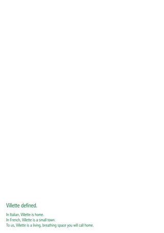 Introducing Villette
As Egypt emerges from the challenges of the last few years, it is my great pleasure to introduce Villette
to the market: a SODIC signature collection of residential, commercial and lifestyle products in the
ever-growing metropolis of New Cairo.
The conceptualisation of Villette has been a creative and intellectual journey for the entire SODIC
team. The contribution of internationally renowned master planners side by side with our in-house
experts produced a thoughtful, high quality master-plan that catered to the local market while offering
the novelty and modern lifestyle we have come to be known for.
SODIC has truly become a special working environment where we are able to funnel energy and
enthusiasm into market leading products in a meaningful and collaborative way. The turnaround time
from when we acquired the 301 acres plot to the completion of a master-plan that meets all of our
technical, financial and design criteria is an incredible achievement of which are all enormously proud.
Villette represents our first entirely new project on a new parcel of land since Eastown in 2008. The
stand-alone villas are the first we have introduced since Allegria in SODIC West. All the prototypes
are designed in-house and they promise to be some of the best and most relevant homes in Egypt
today. SODIC strives to consistently provide the market with the quality, design and modernity that has
become synonymous with our brand.
I hope you enjoy and appreciate Villette as much as we enjoyed bringing it to life. With its vast green
areas,walking and cycling paths,parks,sports facilities and generous town centre,it has been designed
with you, the customer, in mind. Villette is not just a home, it is a way of life.
You will notice that there is no marketing of Villette - our sales policy has been adjusted to ensure that
we build the community you want to live in.
Ahmed Badrawi
Managing Director
Villette defined.
In Italian, Villette is home.
In French, Villette is a small town.
To us, Villette is a living, breathing space you will call home.
 