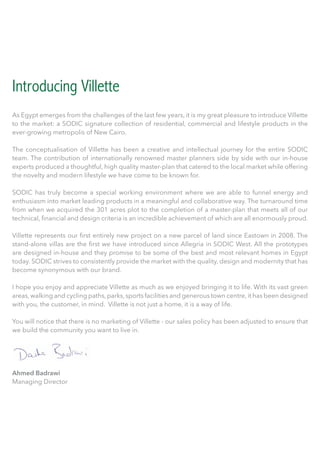 Introducing Villette
As Egypt emerges from the challenges of the last few years, it is my great pleasure to introduce Villette
to the market: a SODIC signature collection of residential, commercial and lifestyle products in the
ever-growing metropolis of New Cairo.
The conceptualisation of Villette has been a creative and intellectual journey for the entire SODIC
team. The contribution of internationally renowned master planners side by side with our in-house
experts produced a thoughtful, high quality master-plan that catered to the local market while offering
the novelty and modern lifestyle we have come to be known for.
SODIC has truly become a special working environment where we are able to funnel energy and
enthusiasm into market leading products in a meaningful and collaborative way. The turnaround time
from when we acquired the 301 acres plot to the completion of a master-plan that meets all of our
technical, financial and design criteria is an incredible achievement of which are all enormously proud.
Villette represents our first entirely new project on a new parcel of land since Eastown in 2008. The
stand-alone villas are the first we have introduced since Allegria in SODIC West. All the prototypes
are designed in-house and they promise to be some of the best and most relevant homes in Egypt
today. SODIC strives to consistently provide the market with the quality, design and modernity that has
become synonymous with our brand.
I hope you enjoy and appreciate Villette as much as we enjoyed bringing it to life. With its vast green
areas,walking and cycling paths,parks,sports facilities and generous town centre,it has been designed
with you, the customer, in mind. Villette is not just a home, it is a way of life.
You will notice that there is no marketing of Villette - our sales policy has been adjusted to ensure that
we build the community you want to live in.
Ahmed Badrawi
Managing Director
Villette defined.
In Italian, Villette is home.
In French, Villette is a small town.
To us, Villette is a living, breathing space you will call home.
 