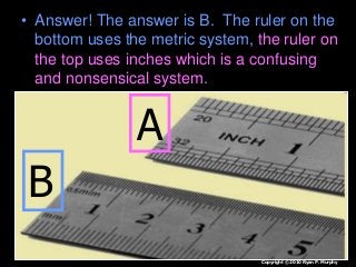 • Answer! The answer is B. The ruler on the
bottom uses the metric system, the ruler on
the top uses inches which is a confusing
and nonsensical system.
A
B
Copyright © 2010 Ryan P. Murphy
 