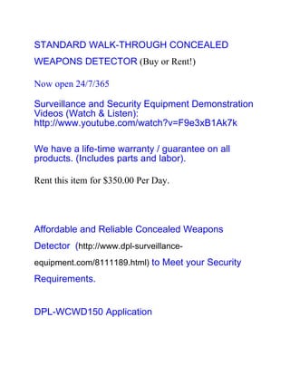 STANDARD WALK-THROUGH CONCEALED
WEAPONS DETECTOR (Buy or Rent!)

Now open 24/7/365

Surveillance and Security Equipment Demonstration
Videos (Watch & Listen):
http://www.youtube.com/watch?v=F9e3xB1Ak7k

We have a life-time warranty / guarantee on all
products. (Includes parts and labor).

Rent this item for $350.00 Per Day.




Affordable and Reliable Concealed Weapons
Detector (http://www.dpl-surveillance-
equipment.com/8111189.html) to Meet your Security
Requirements.


DPL-WCWD150 Application
 