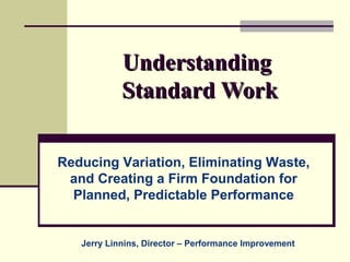 Understanding
            Standard Work

Reducing Variation, Eliminating Waste,
 and Creating a Firm Foundation for
  Planned, Predictable Performance


   Jerry Linnins, Director – Performance Improvement
 