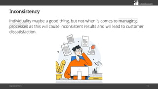 citoolkit.com
Inconsistency
Individuality maybe a good thing, but not when is comes to managing
processes as this will cause inconsistent results and will lead to customer
dissatisfaction.
Standard Work 13
 