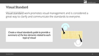 citoolkit.com
Visual Standard
Visual standard work promotes visual management and is considered a
great way to clarify and communicate the standards to everyone.
Standard Work 20
Create a visual standards guide to provide a
summary of the key elements related to each
type of visual
 