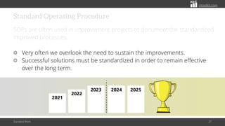citoolkit.com
Standard Operating Procedure
SOPs are often used in improvement projects to document the standardized
improved processes.
Very often we overlook the need to sustain the improvements.
Successful solutions must be standardized in order to remain effective
over the long term.
Standard Work 37
2021
2022
2023 2024 2025
 