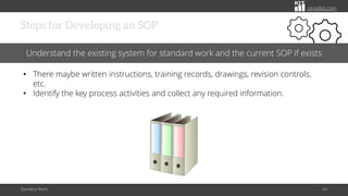 citoolkit.com
Steps for Developing an SOP
Standard Work 43
Understand the existing system for standard work and the current SOP if exists
• There maybe written instructions, training records, drawings, revision controls,
etc.
• Identify the key process activities and collect any required information.
 
