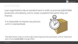 citoolkit.com
Lean Concept
Lean organizations rely on standard work in order to promote just-in-time
production and delivery, and to create a baseline from which they can
improve.
Standard Work 5
It is impossible to improve any process
until it is standardized.
Standard work is key to continually improving business processes and an important
part of any sustainable change effort.
 