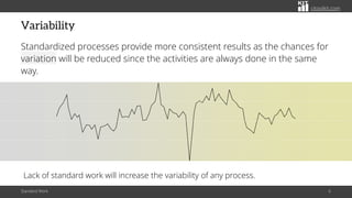 citoolkit.com
Variability
Standardized processes provide more consistent results as the chances for
variation will be reduced since the activities are always done in the same
way.
Standard Work 6
Lack of standard work will increase the variability of any process.
 