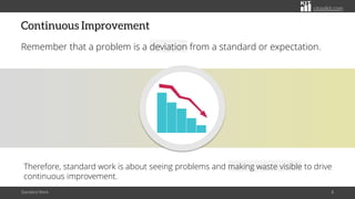 citoolkit.com
Continuous Improvement
Remember that a problem is a deviation from a standard or expectation.
Standard Work 8
Therefore, standard work is about seeing problems and making waste visible to drive
continuous improvement.
 