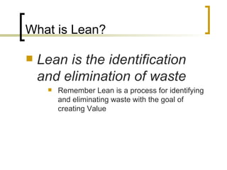 What is Lean? Lean is the identification and elimination of waste Remember Lean is a process for identifying and eliminating waste with the goal of creating Value 