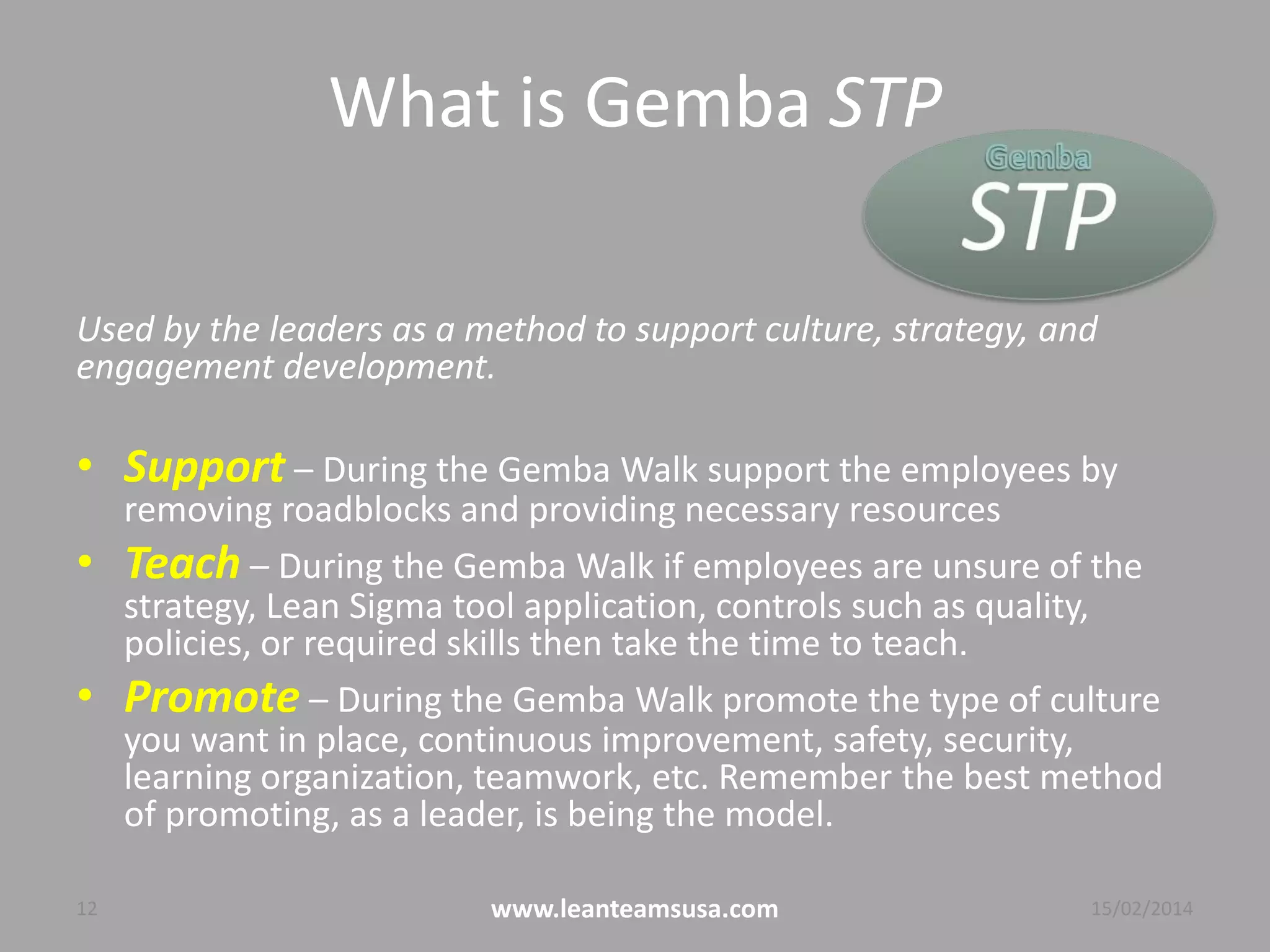 What is Gemba STP
Used by the leaders as a method to support culture, strategy, and
engagement development.
• Support – During the Gemba Walk support the employees by
removing roadblocks and providing necessary resources
• Teach – During the Gemba Walk if employees are unsure of the
strategy, Lean Sigma tool application, controls such as quality,
policies, or required skills then take the time to teach.
• Promote – During the Gemba Walk promote the type of culture
you want in place, continuous improvement, safety, security,
learning organization, teamwork, etc. Remember the best method
of promoting, as a leader, is being the model.
12 www.leanteamsusa.com 04/08/2014
 